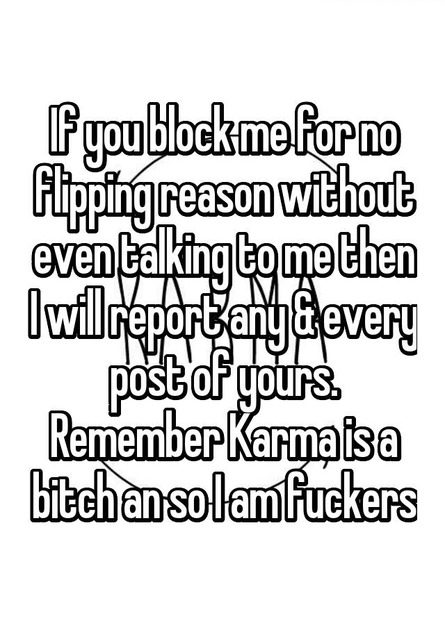 If you block me for no flipping reason without even talking to me then I will report any & every post of yours. Remember Karma is a bitch an so I am fuckers