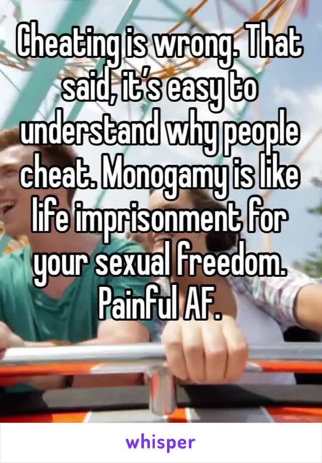 Cheating is wrong. That said, it’s easy to understand why people cheat. Monogamy is like life imprisonment for your sexual freedom. Painful AF. 