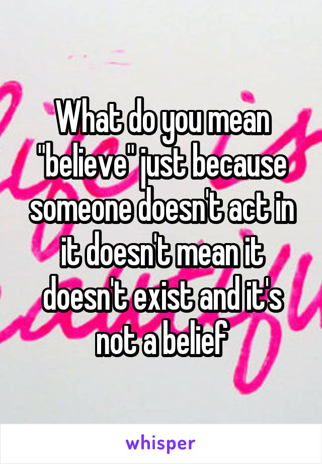 What do you mean "believe" just because someone doesn't act in it doesn't mean it doesn't exist and it's not a belief