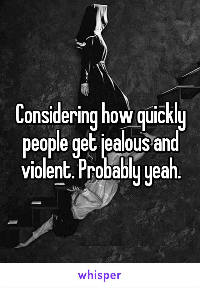 Considering how quickly people get jealous and violent. Probably yeah.