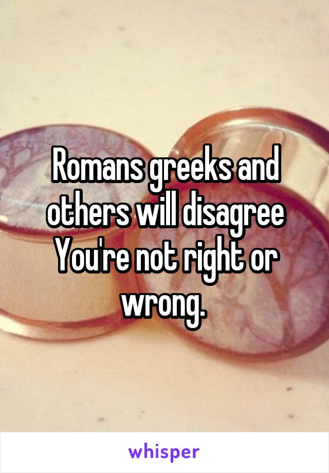 Romans greeks and others will disagree You're not right or wrong. 