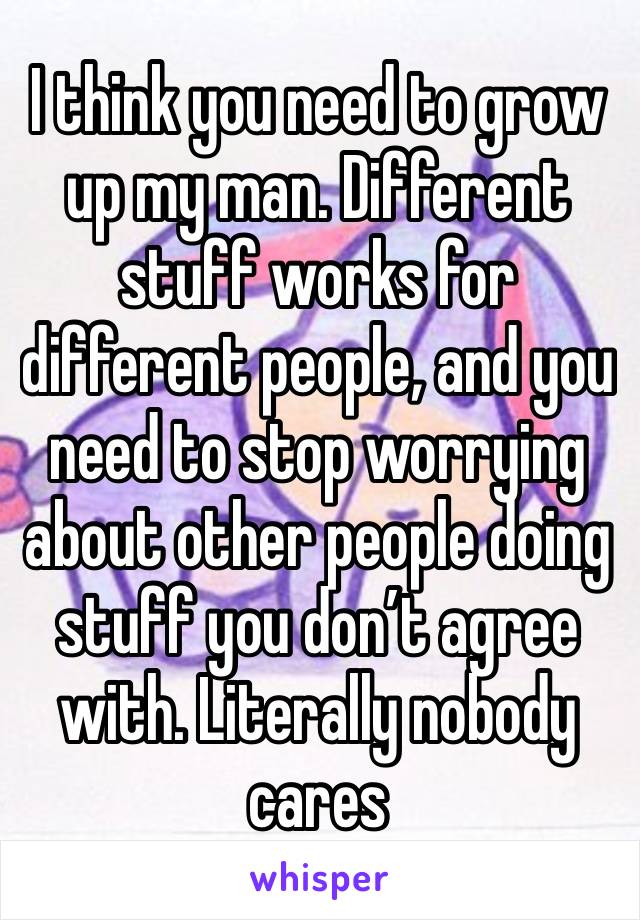 I think you need to grow up my man. Different stuff works for different people, and you need to stop worrying about other people doing stuff you don’t agree with. Literally nobody cares 