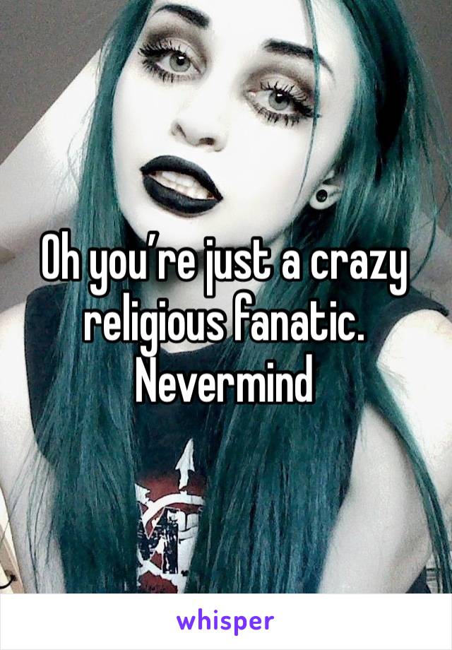 Oh you’re just a crazy religious fanatic. Nevermind 