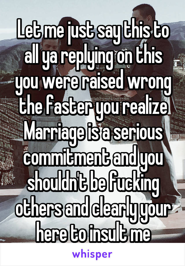 Let me just say this to all ya replying on this you were raised wrong the faster you realize Marriage is a serious commitment and you shouldn't be fucking others and clearly your here to insult me