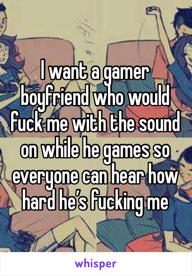 I want a gamer boyfriend who would fuck me with the sound on while he games so everyone can hear how hard he’s fucking me