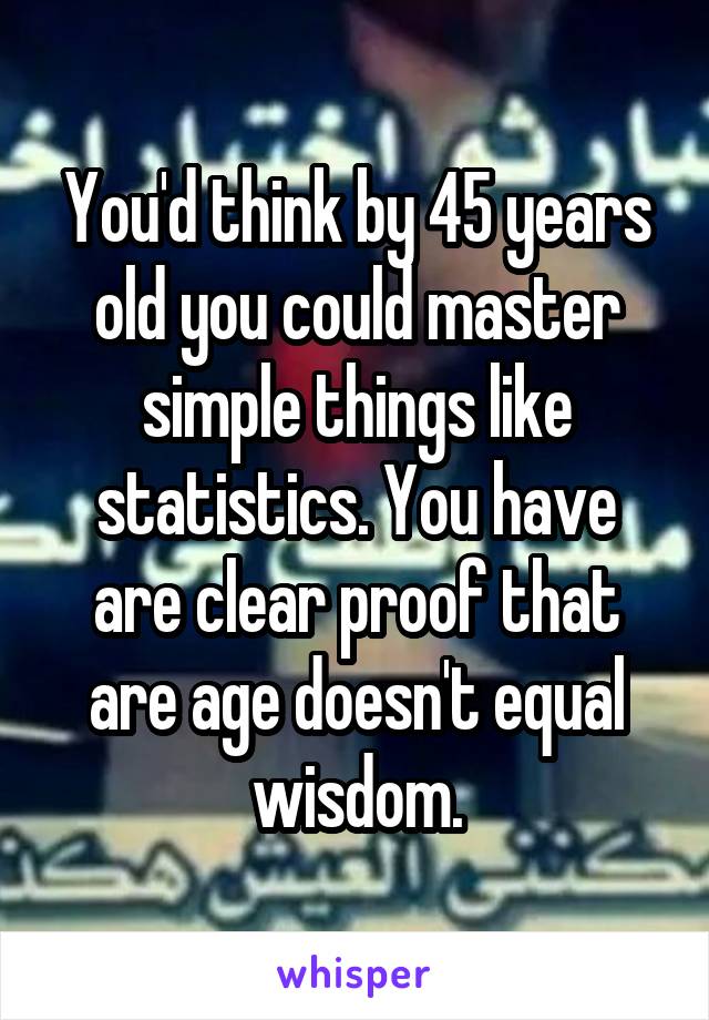 You'd think by 45 years old you could master simple things like statistics. You have are clear proof that are age doesn't equal wisdom.