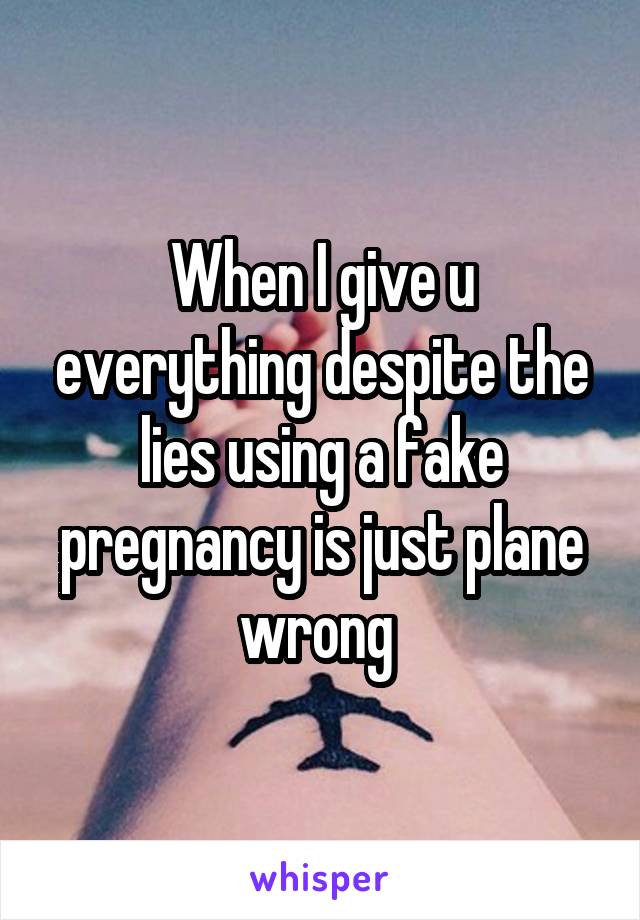 When I give u everything despite the lies using a fake pregnancy is just plane wrong 