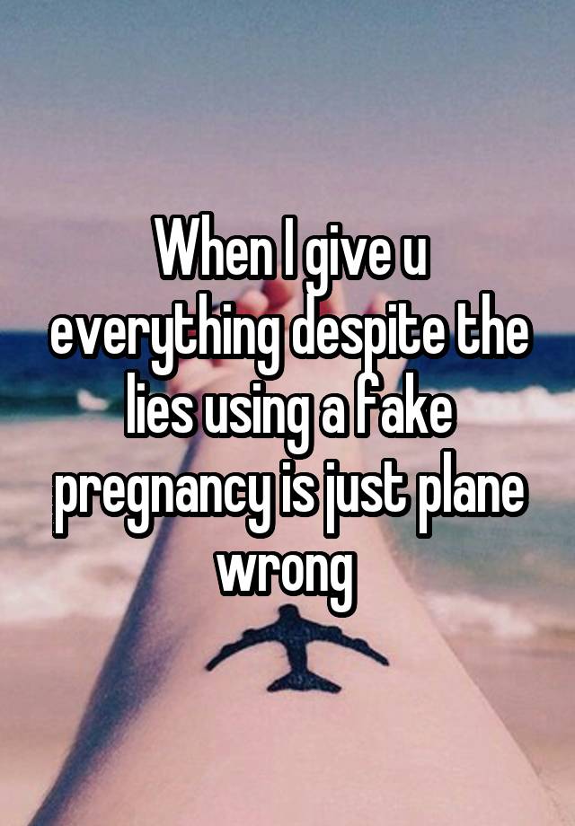 When I give u everything despite the lies using a fake pregnancy is just plane wrong 