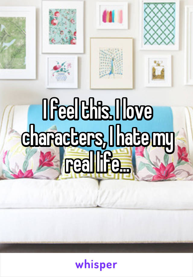 I feel this. I love characters, I hate my real life...