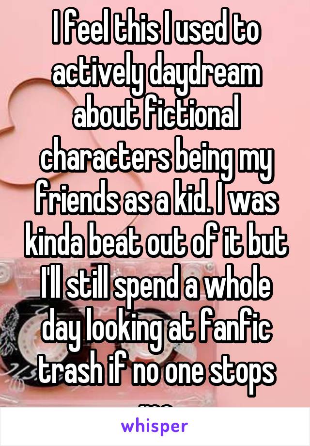 I feel this I used to actively daydream about fictional characters being my friends as a kid. I was kinda beat out of it but I'll still spend a whole day looking at fanfic trash if no one stops me