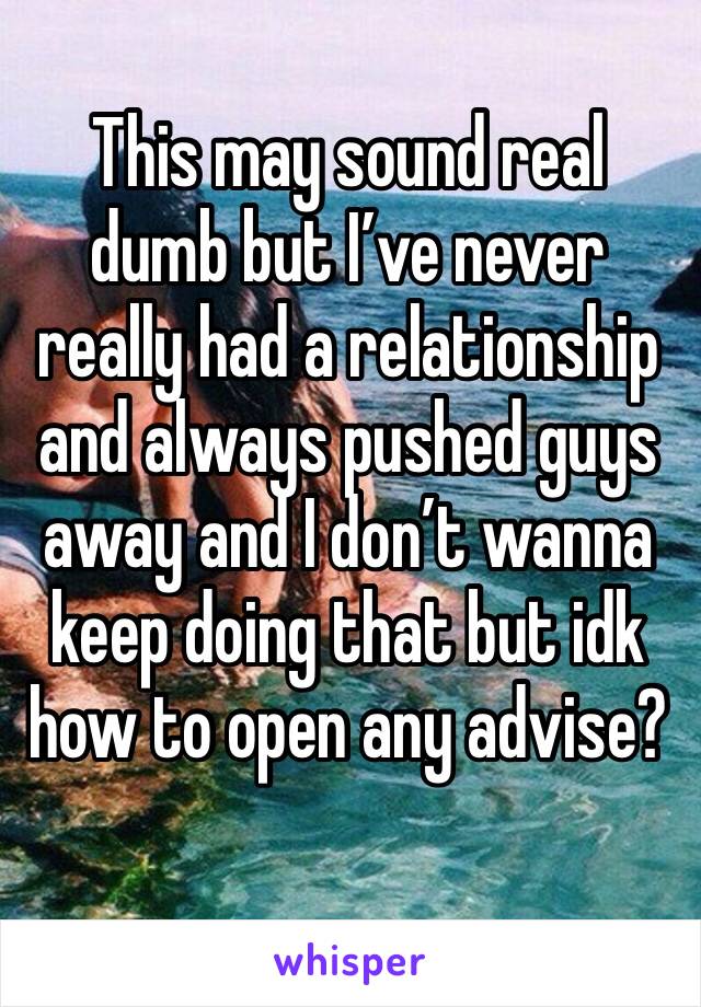 This may sound real dumb but I’ve never really had a relationship and always pushed guys away and I don’t wanna keep doing that but idk how to open any advise?