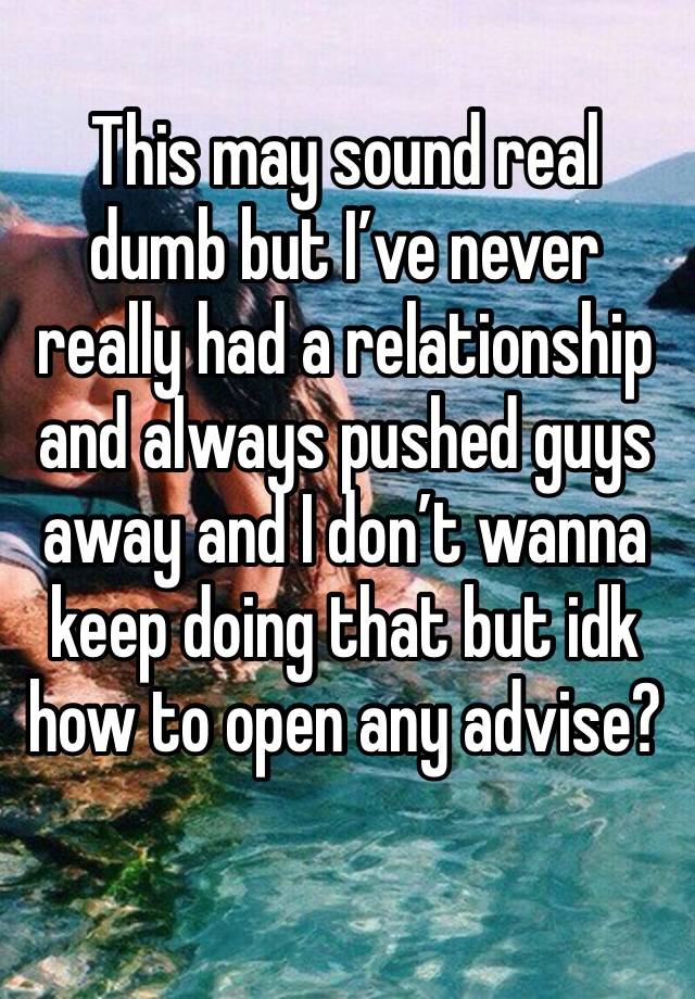 This may sound real dumb but I’ve never really had a relationship and always pushed guys away and I don’t wanna keep doing that but idk how to open any advise?