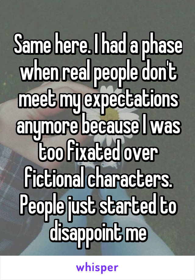 Same here. I had a phase when real people don't meet my expectations anymore because I was too fixated over fictional characters. People just started to disappoint me