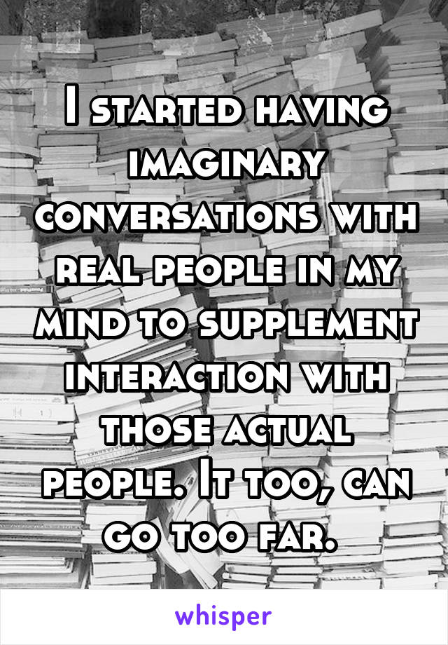 I started having imaginary conversations with real people in my mind to supplement interaction with those actual people. It too, can go too far. 