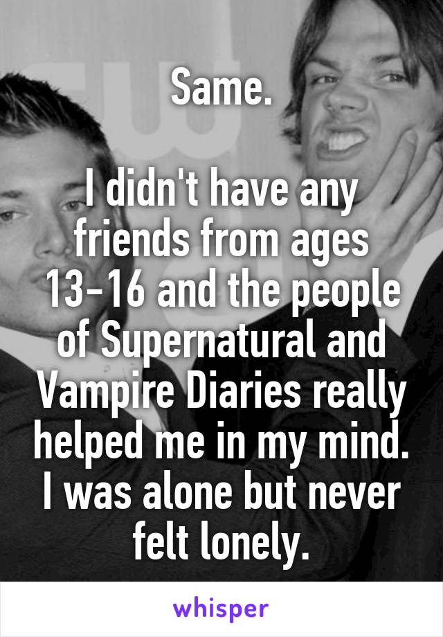 Same.

I didn't have any friends from ages 13-16 and the people of Supernatural and Vampire Diaries really helped me in my mind. I was alone but never felt lonely.