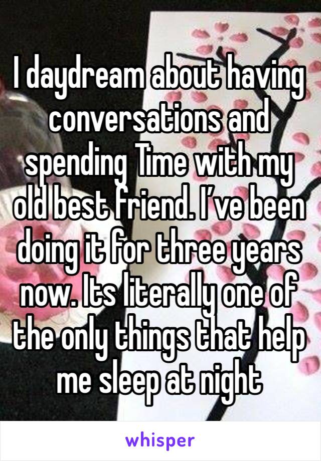 I daydream about having conversations and spending Time with my old best friend. I’ve been doing it for three years now. Its literally one of the only things that help me sleep at night 