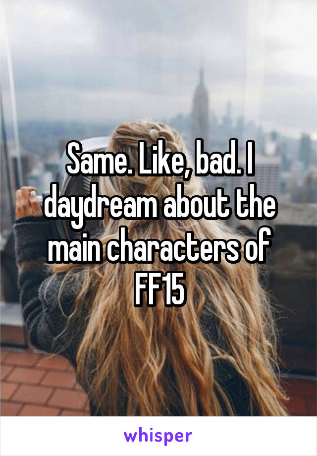 Same. Like, bad. I daydream about the main characters of FF15