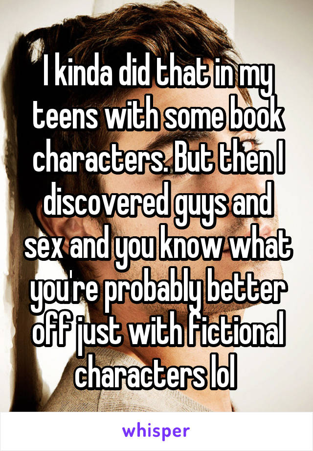 I kinda did that in my teens with some book characters. But then I discovered guys and sex and you know what you're probably better off just with fictional characters lol 