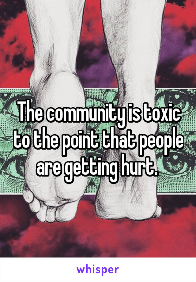 The community is toxic to the point that people are getting hurt. 