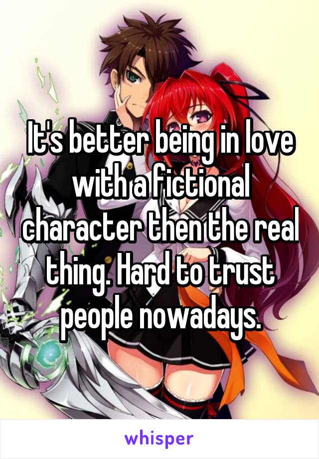 It's better being in love with a fictional character then the real thing. Hard to trust people nowadays.