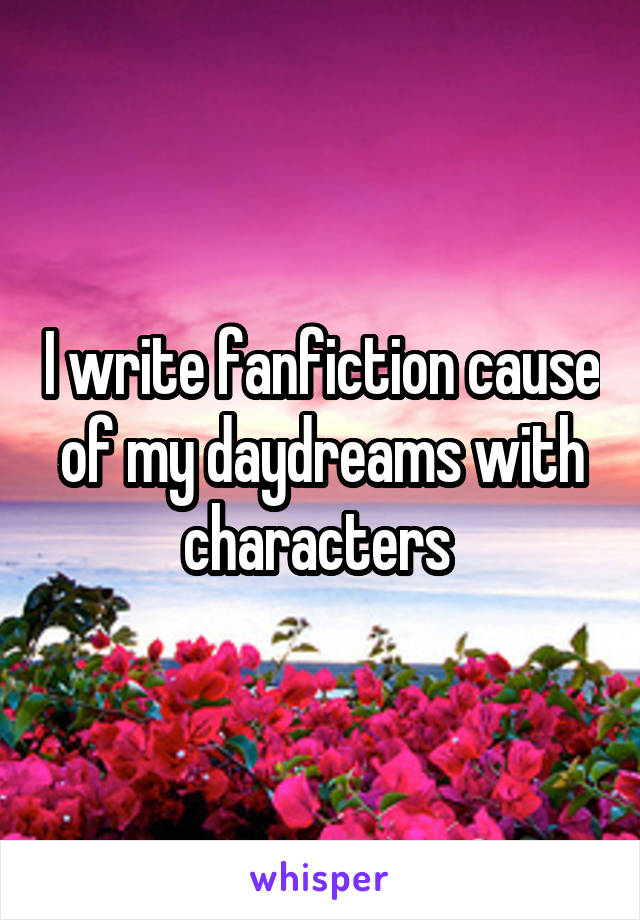 I write fanfiction cause of my daydreams with characters 