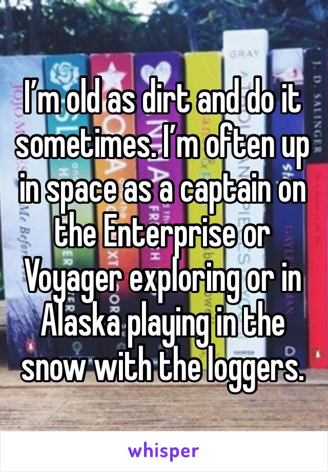 I’m old as dirt and do it sometimes. I’m often up in space as a captain on the Enterprise or Voyager exploring or in Alaska playing in the snow with the loggers. 