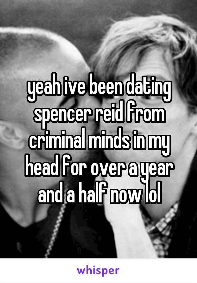 yeah ive been dating spencer reid from criminal minds in my head for over a year and a half now lol