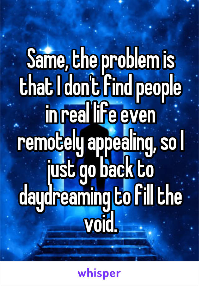 Same, the problem is that I don't find people in real life even remotely appealing, so I just go back to daydreaming to fill the void.