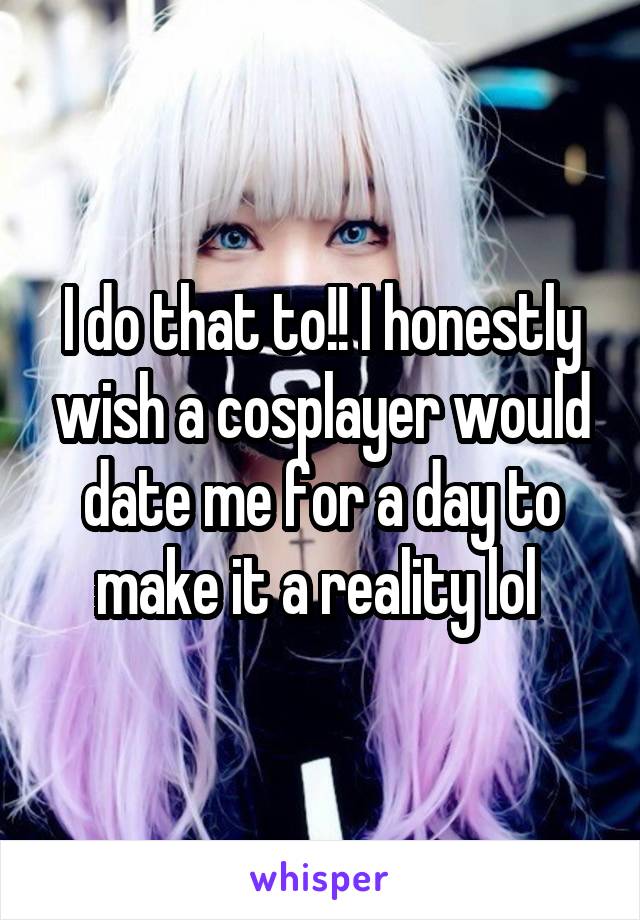 I do that to!! I honestly wish a cosplayer would date me for a day to make it a reality lol 