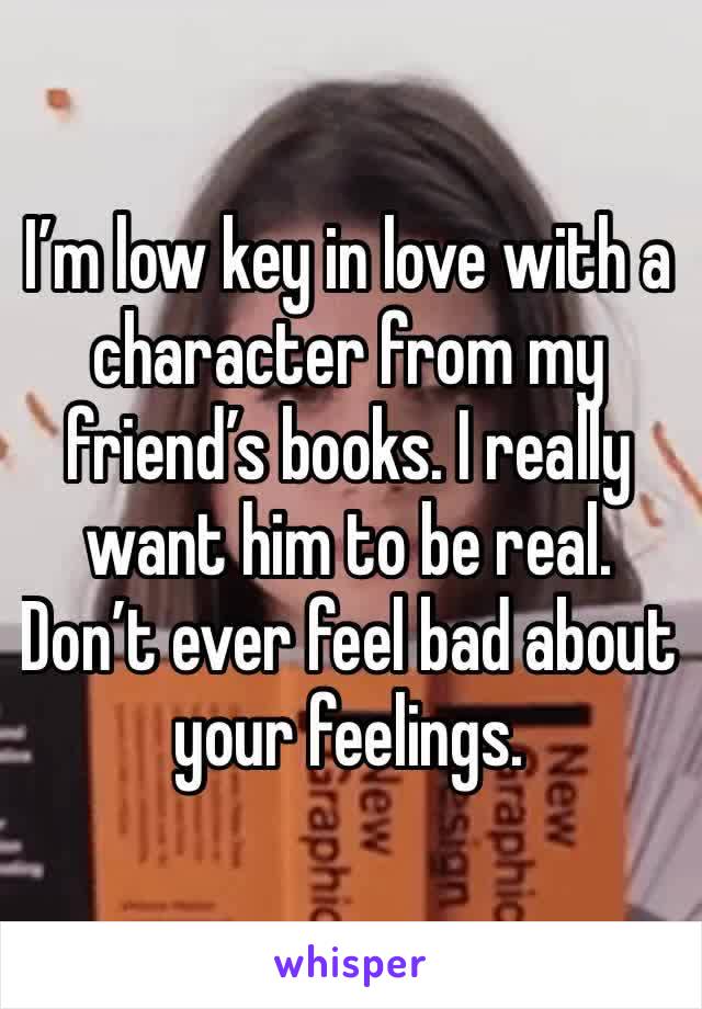 I’m low key in love with a character from my friend’s books. I really want him to be real. Don’t ever feel bad about your feelings. 