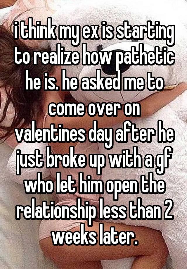 i think my ex is starting to realize how pathetic he is. he asked me to come over on valentines day after he just broke up with a gf who let him open the relationship less than 2 weeks later.