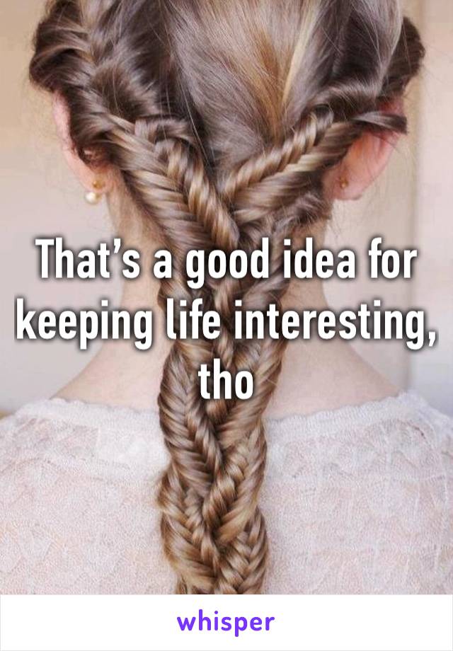 That’s a good idea for keeping life interesting, tho