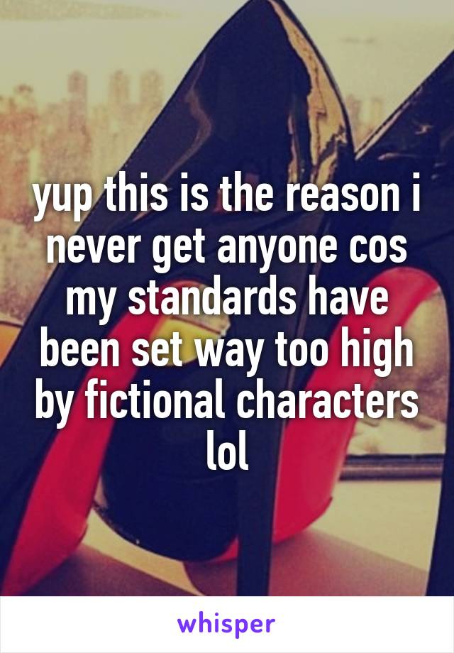 yup this is the reason i never get anyone cos my standards have been set way too high by fictional characters lol