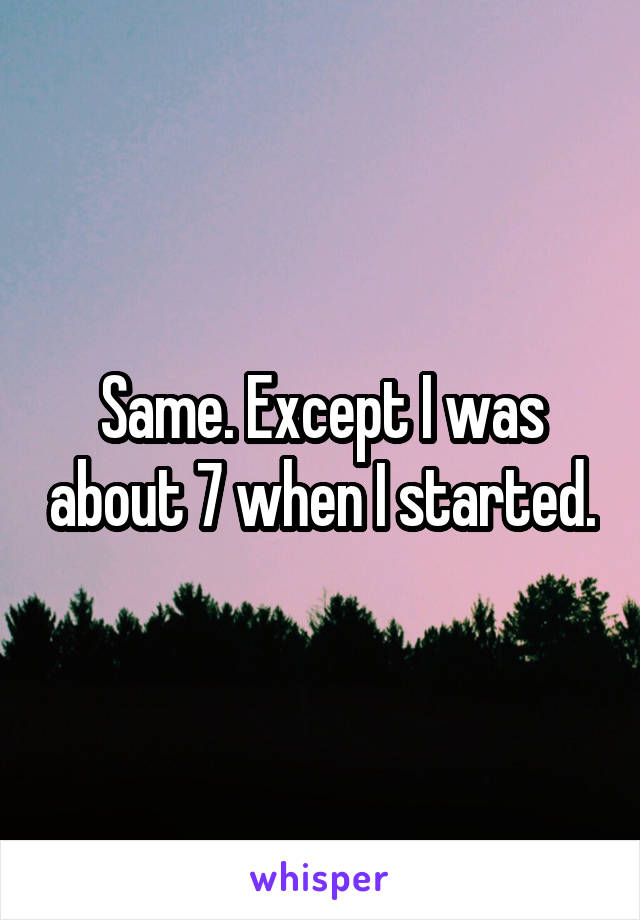 Same. Except I was about 7 when I started.