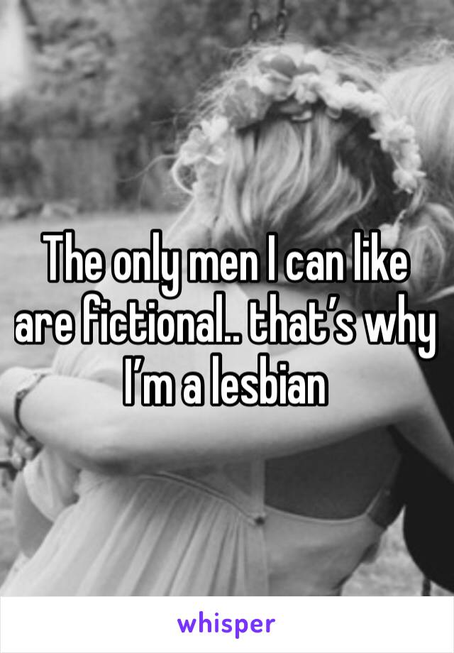 The only men I can like are fictional.. that’s why I’m a lesbian 