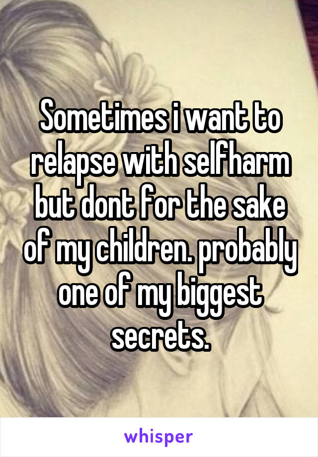 Sometimes i want to relapse with selfharm but dont for the sake of my children. probably one of my biggest secrets.