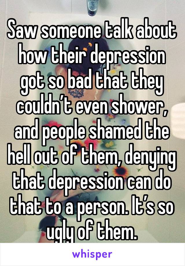 Saw someone talk about how their depression got so bad that they couldn’t even shower, and people shamed the hell out of them, denying that depression can do that to a person. It’s so ugly of them.