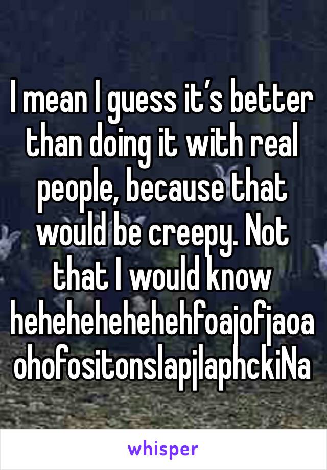 I mean I guess it’s better than doing it with real people, because that would be creepy. Not that I would know hehehehehehehfoajofjaoaohofositonslapjlaphckiNa