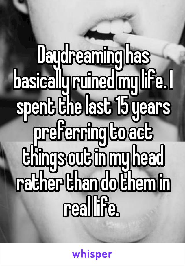 Daydreaming has basically ruined my life. I spent the last 15 years preferring to act things out in my head rather than do them in real life. 