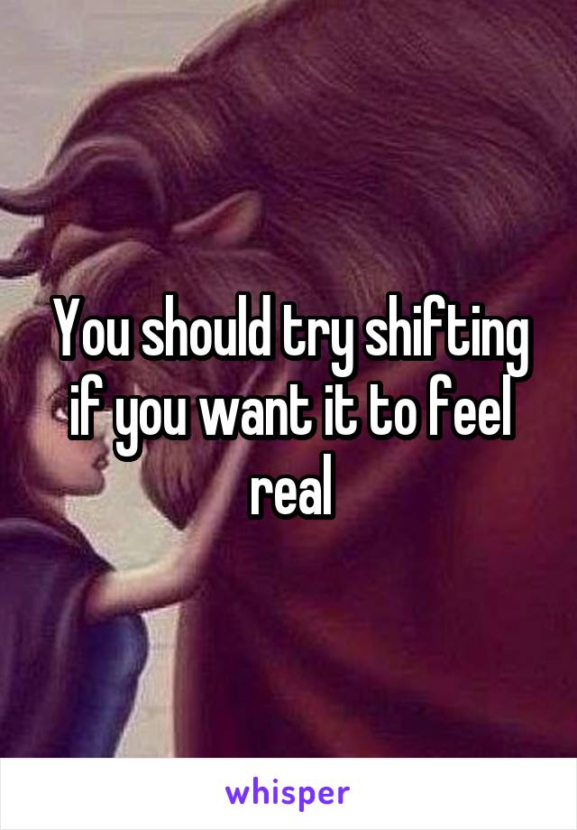 You should try shifting if you want it to feel real