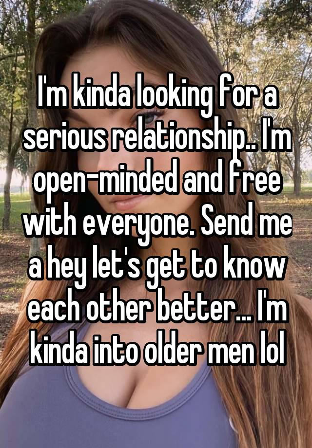 I'm kinda looking for a serious relationship.. I'm open-minded and free with everyone. Send me a hey let's get to know each other better... I'm kinda into older men lol