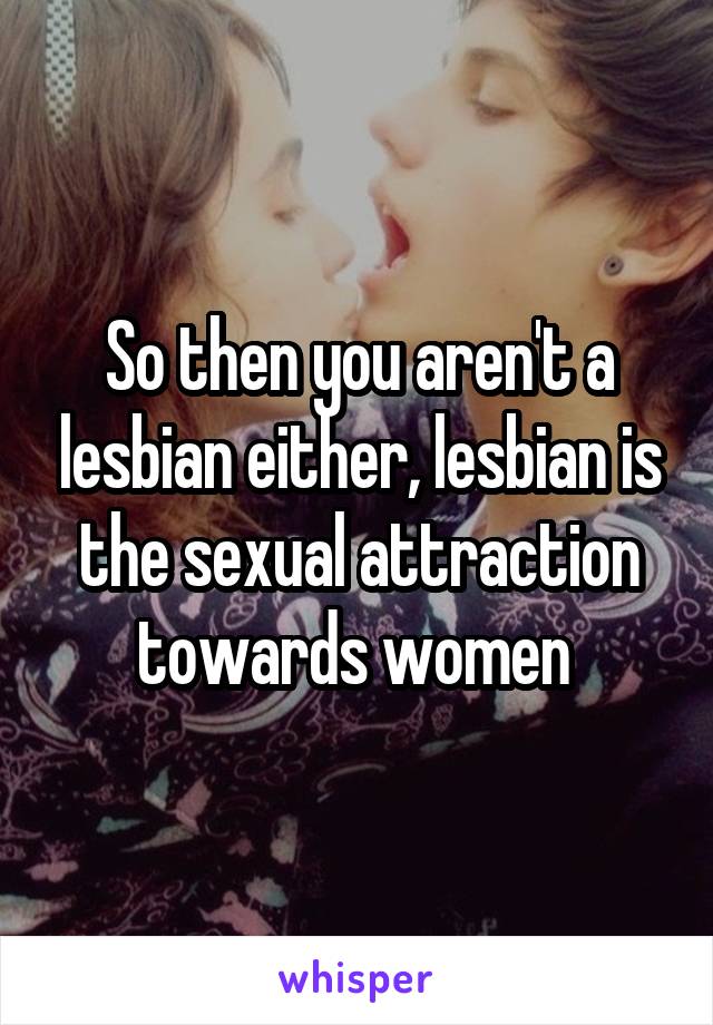 So then you aren't a lesbian either, lesbian is the sexual attraction towards women 