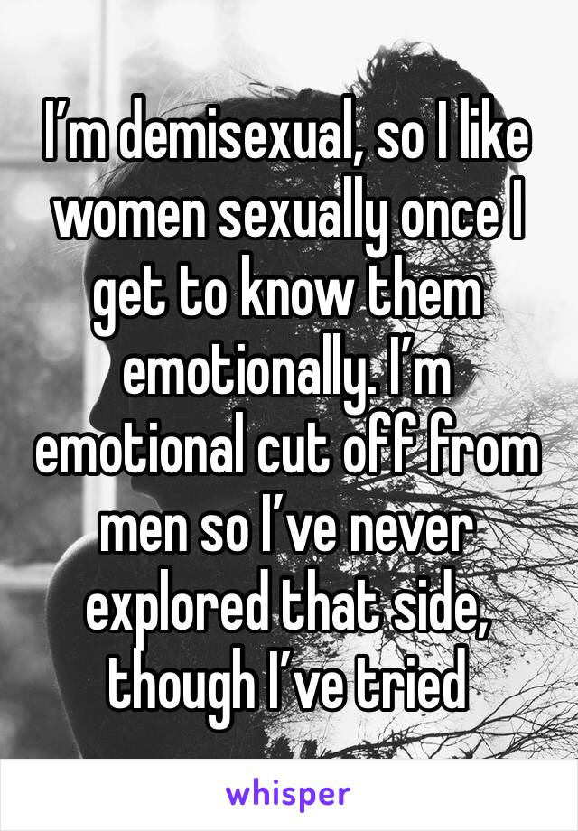 I’m demisexual, so I like women sexually once I get to know them emotionally. I’m emotional cut off from men so I’ve never explored that side, though I’ve tried 