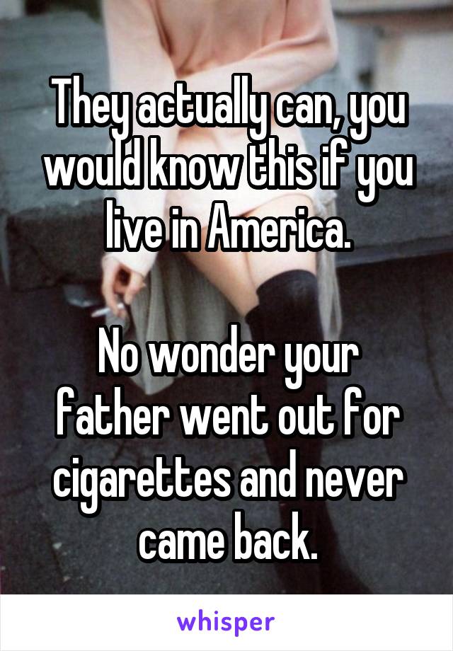 They actually can, you would know this if you live in America.

No wonder your father went out for cigarettes and never came back.