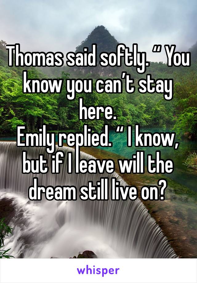 Thomas said softly. “ You know you can’t stay here.
Emily replied. “ I know, but if I leave will the dream still live on?
