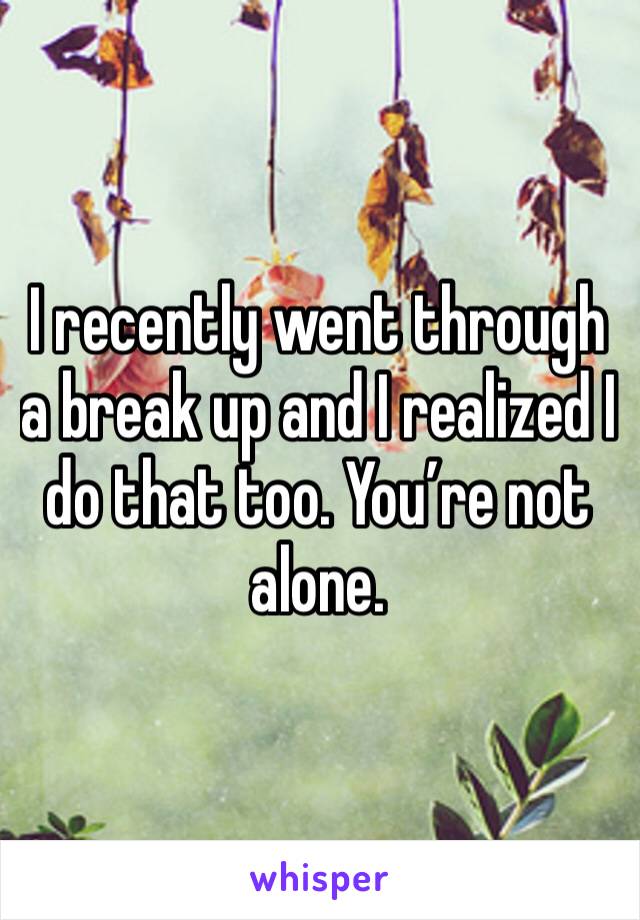 I recently went through a break up and I realized I do that too. You’re not alone. 