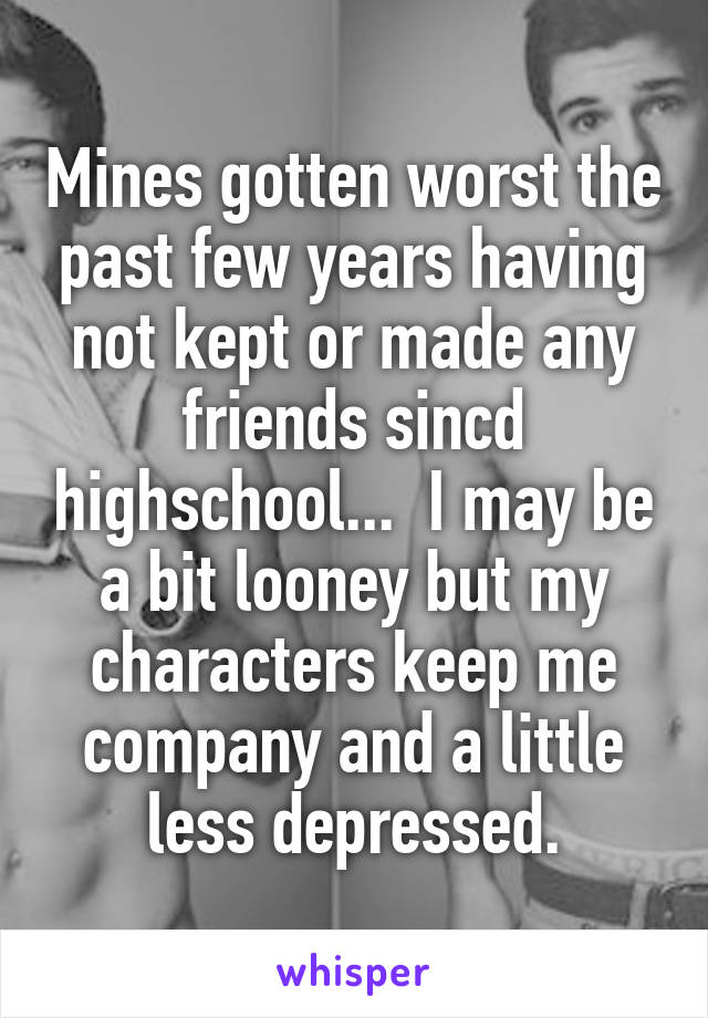 Mines gotten worst the past few years having not kept or made any friends sincd highschool...  I may be a bit looney but my characters keep me company and a little less depressed.