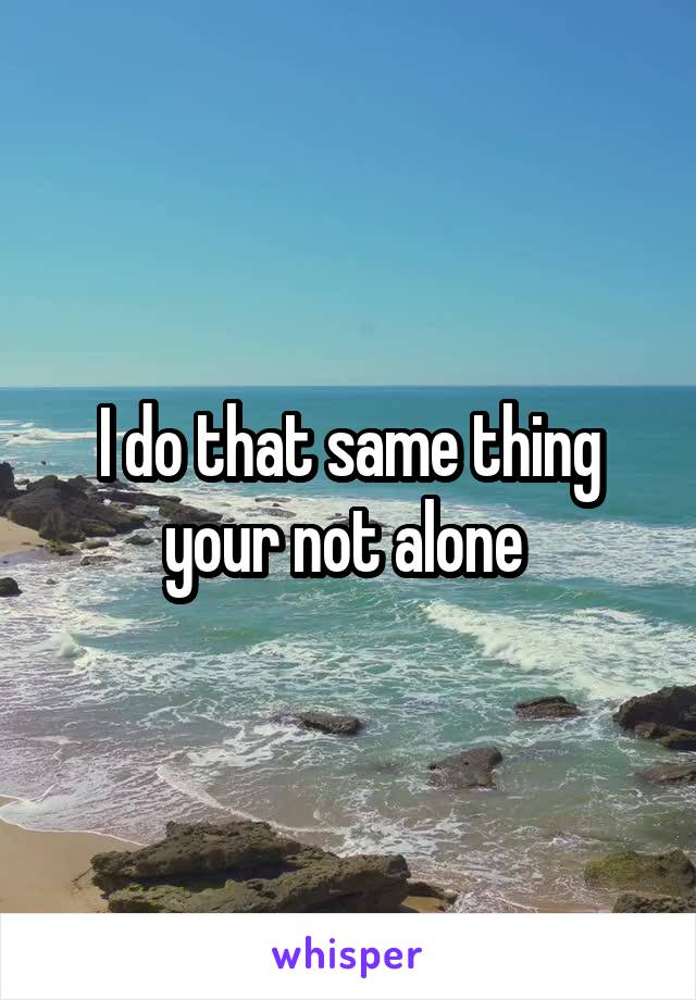 I do that same thing your not alone 