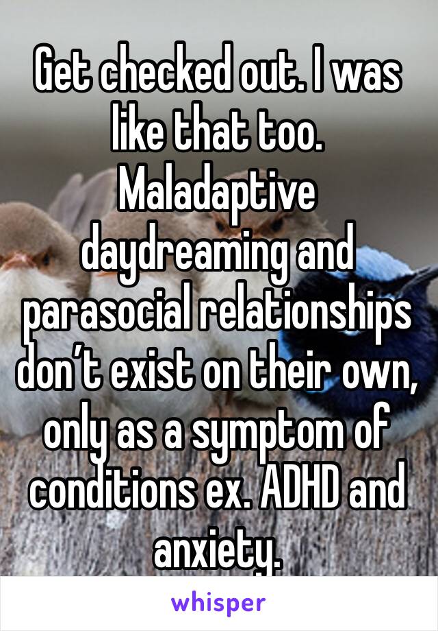 Get checked out. I was like that too. Maladaptive daydreaming and parasocial relationships don’t exist on their own, only as a symptom of conditions ex. ADHD and anxiety.