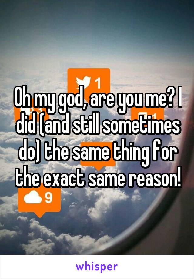 Oh my god, are you me? I did (and still sometimes do) the same thing for the exact same reason!